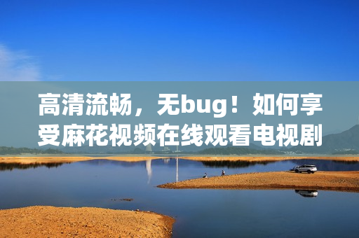 高清流畅，无bug！如何享受麻花视频在线观看电视剧锦镖人的极致体验