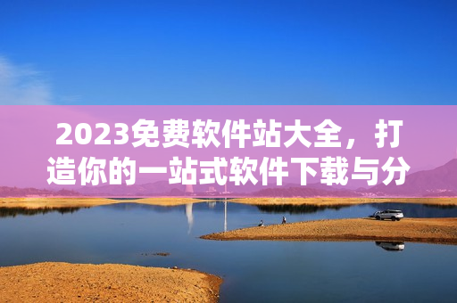 2023免费软件站大全，打造你的一站式软件下载与分享平台！