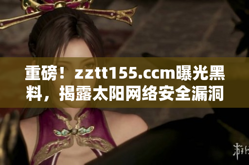 重磅！zztt155.ccm曝光黑料，揭露太阳网络安全漏洞！