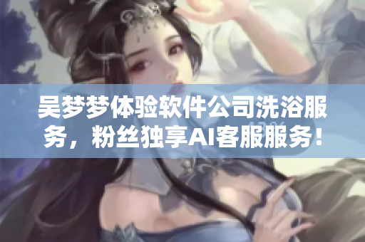 吴梦梦体验软件公司洗浴服务，粉丝独享AI客服服务！