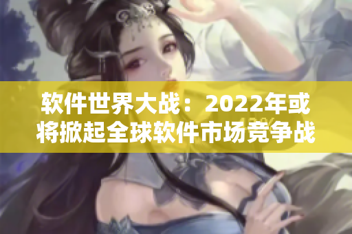 软件世界大战：2022年或将掀起全球软件市场竞争战争