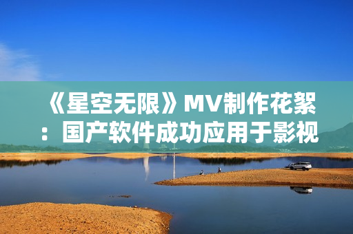 《星空无限》MV制作花絮：国产软件成功应用于影视后期制作