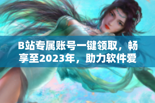 B站专属账号一键领取，畅享至2023年，助力软件爱好者畅游二次元