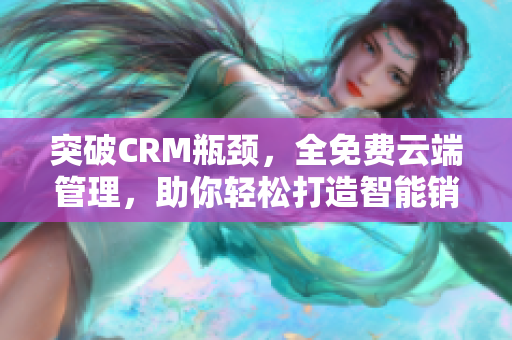 突破CRM瓶颈，全免费云端管理，助你轻松打造智能销售