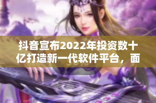 抖音宣布2022年投资数十亿打造新一代软件平台，面向全球开发者推出。