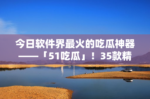 今日软件界最火的吃瓜神器——「51吃瓜」！35款精选软件尽在其中