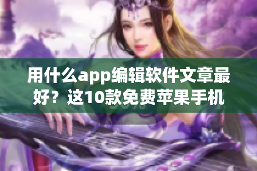 用什么app编辑软件文章最好？这10款免费苹果手机应用让你轻松上手！