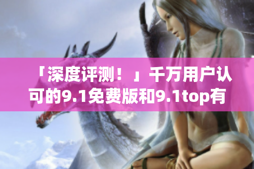 「深度评测！」千万用户认可的9.1免费版和9.1top有什么区别？