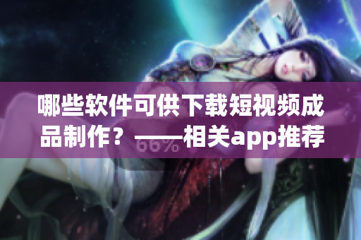 哪些软件可供下载短视频成品制作？——相关app推荐！