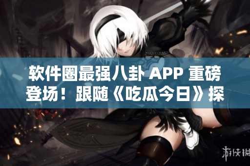 软件圈最强八卦 APP 重磅登场！跟随《吃瓜今日》探究行业最新动态