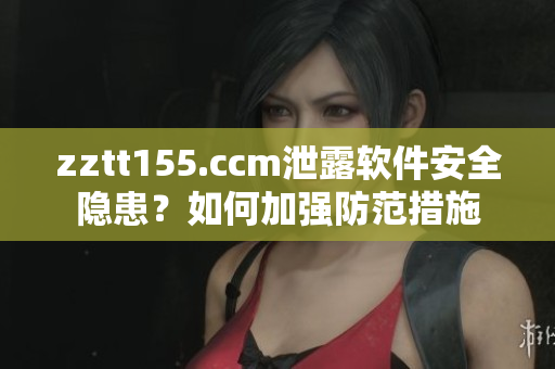 zztt155.ccm泄露软件安全隐患？如何加强防范措施