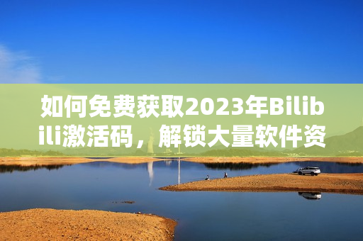 如何免费获取2023年Bilibili激活码，解锁大量软件资源！