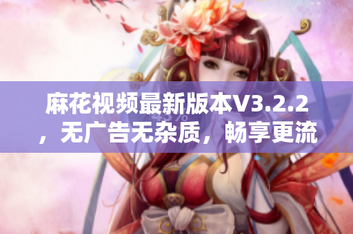 麻花视频最新版本V3.2.2，无广告无杂质，畅享更流畅的视觉体验