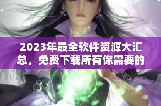 2023年最全软件资源大汇总，免费下载所有你需要的软件！