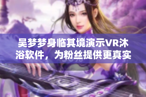 吴梦梦身临其境演示VR沐浴软件，为粉丝提供更真实的沐浴体验！