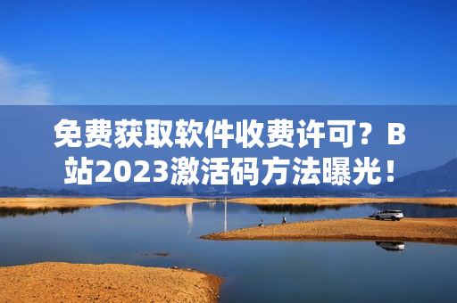 免费获取软件收费许可？B站2023激活码方法曝光！