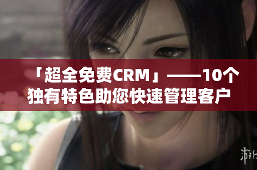 「超全免费CRM」——10个独有特色助您快速管理客户，提升业绩