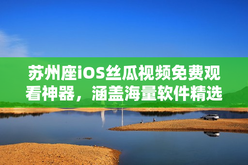 苏州座iOS丝瓜视频免费观看神器，涵盖海量软件精选，尽在你的掌握！