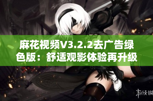 麻花视频V3.2.2去广告绿色版：舒适观影体验再升级！