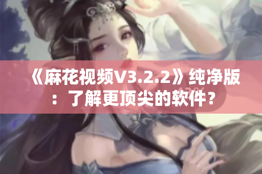 《麻花视频V3.2.2》纯净版：了解更顶尖的软件？