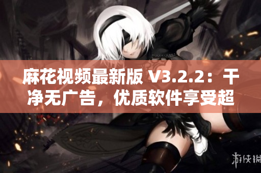 麻花视频最新版 V3.2.2：干净无广告，优质软件享受超清视频。