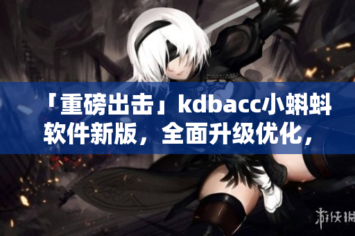 「重磅出击」kdbacc小蝌蚪软件新版，全面升级优化，性能更强大！