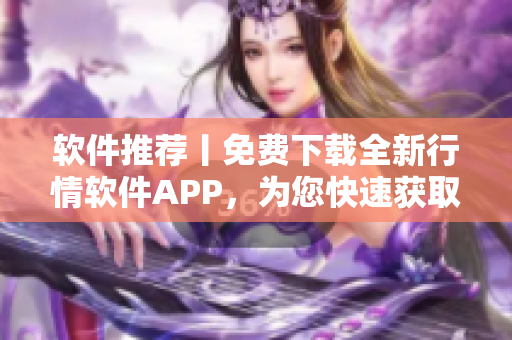 软件推荐丨免费下载全新行情软件APP，为您快速获取行业动态！