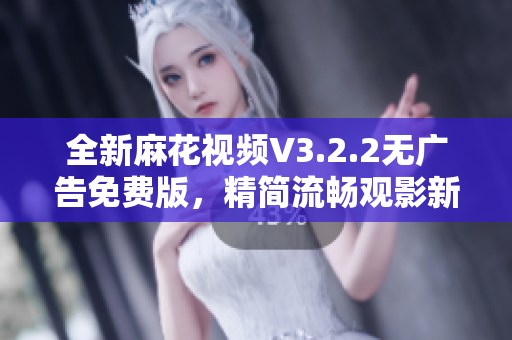 全新麻花视频V3.2.2无广告免费版，精简流畅观影新选择！