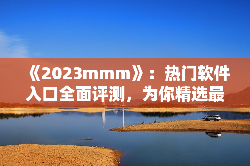 《2023mmm》：热门软件入口全面评测，为你精选最优方案