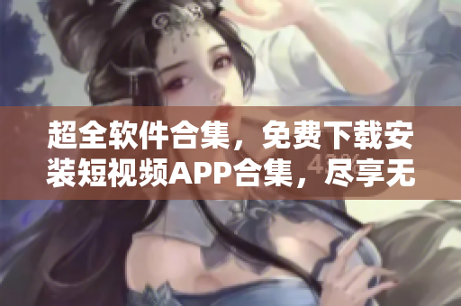 超全软件合集，免费下载安装短视频APP合集，尽享无限视频乐趣