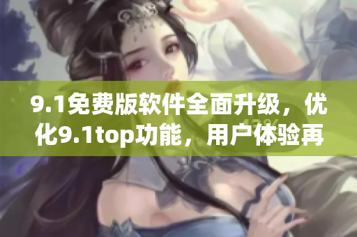 9.1免费版软件全面升级，优化9.1top功能，用户体验再上新台阶！