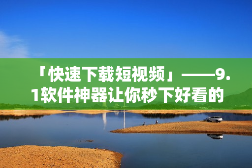 「快速下载短视频」——9.1软件神器让你秒下好看的短片