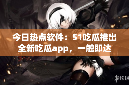 今日热点软件：51吃瓜推出全新吃瓜app，一触即达