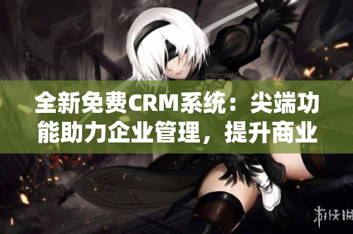 全新免费CRM系统：尖端功能助力企业管理，提升商业竞争力