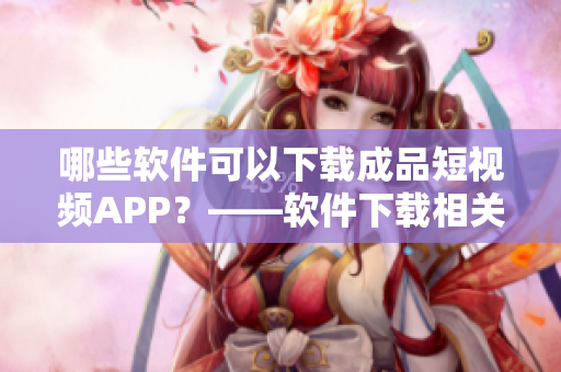 哪些软件可以下载成品短视频APP？——软件下载相关问题解答