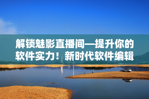 解锁魅影直播间—提升你的软件实力！新时代软件编辑必备35技巧