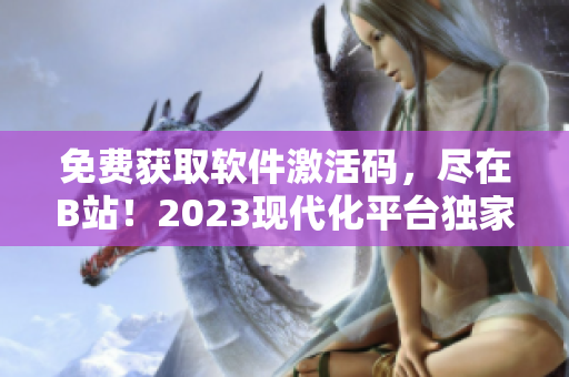 免费获取软件激活码，尽在B站！2023现代化平台独家福利！