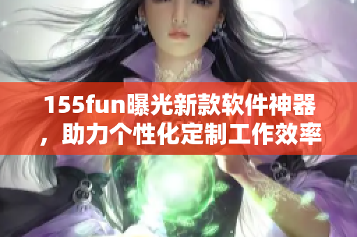 155fun曝光新款软件神器，助力个性化定制工作效率提升！