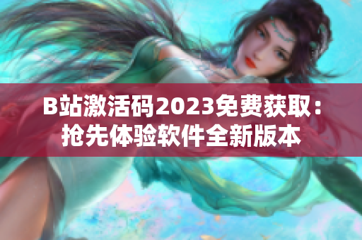 B站激活码2023免费获取：抢先体验软件全新版本