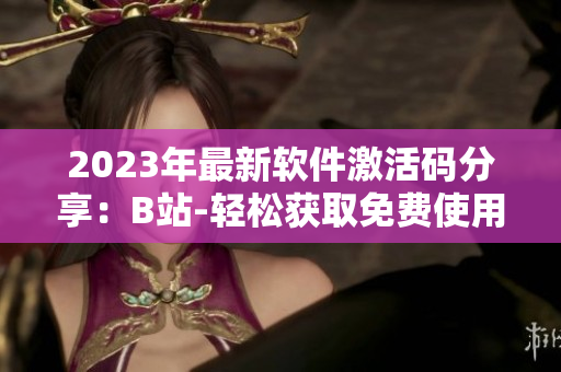 2023年最新软件激活码分享：B站-轻松获取免费使用权！