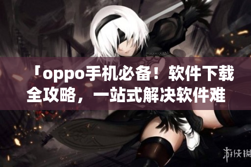 「oppo手机必备！软件下载全攻略，一站式解决软件难题」