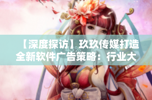 【深度探访】玖玖传媒打造全新软件广告策略：行业大佬如何应对技术变革？