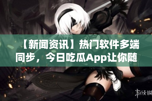 【新闻资讯】热门软件多端同步，今日吃瓜App让你随时吃到最新鲜信息