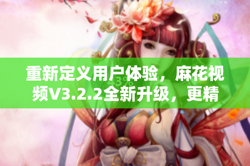 重新定义用户体验，麻花视频V3.2.2全新升级，更精简更流畅