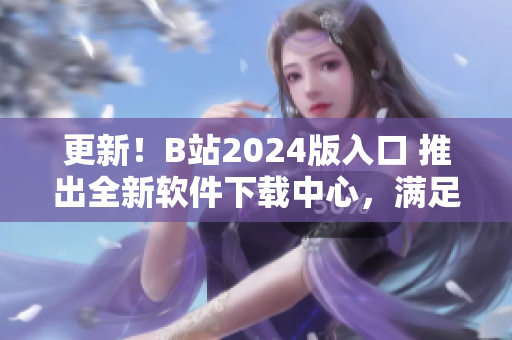 更新！B站2024版入口 推出全新软件下载中心，满足你的软件需求！