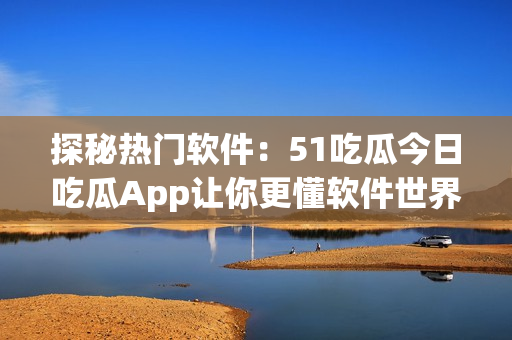 探秘热门软件：51吃瓜今日吃瓜App让你更懂软件世界