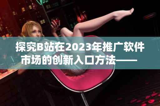 探究B站在2023年推广软件市场的创新入口方法—— 了解MMM策略