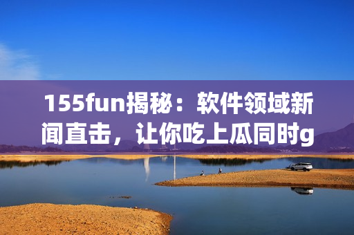 155fun揭秘：软件领域新闻直击，让你吃上瓜同时get到正能量！