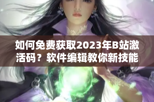 如何免费获取2023年B站激活码？软件编辑教你新技能！