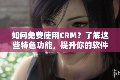 如何免费使用CRM？了解这些特色功能，提升你的软件应用水平！